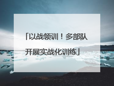 以战领训！多部队开展实战化训练
