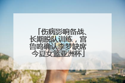 伤病影响备战、长期脱队训练，宫鲁鸣确认李梦缺席今夏女篮亚洲杯