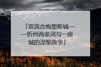 双流合抱塑新城——忻州两条河与一座城的涅槃故事