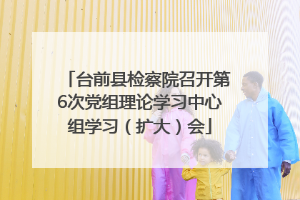 台前县检察院召开第6次党组理论学习中心组学习（扩大）会
