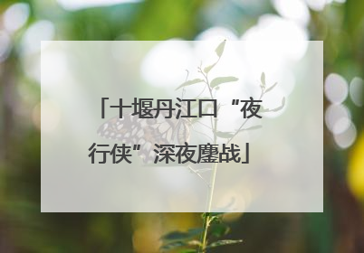 十堰丹江口“夜行侠”深夜鏖战