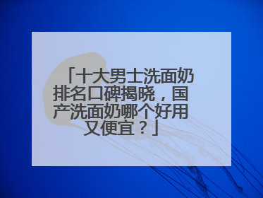 十大男士洗面奶排名口碑揭晓，国产洗面奶哪个好用又便宜？