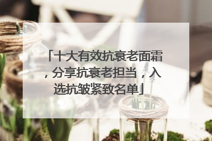 十大有效抗衰老面霜，分享抗衰老担当，入选抗皱紧致名单