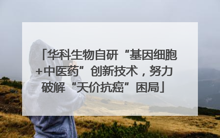 华科生物自研“基因细胞+中医药”创新技术，努力破解“天价抗癌”困局