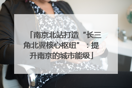 南京北站打造“长三角北翼核心枢纽”：提升南京的城市能级