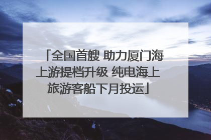 全国首艘 助力厦门海上游提档升级 纯电海上旅游客船下月投运