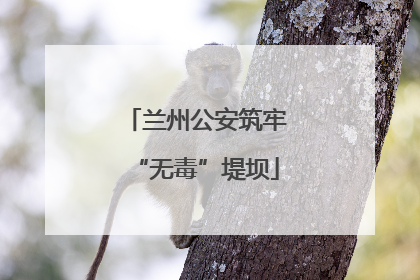 兰州公安筑牢“无毒”堤坝