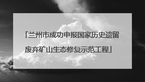 兰州市成功申报国家历史遗留废弃矿山生态修复示范工程