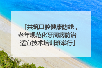 共筑口腔健康防线，老年规范化牙周病防治适宜技术培训班举行