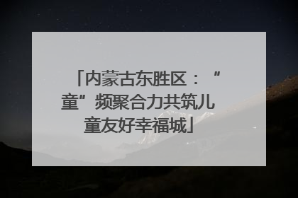 内蒙古东胜区：“童”频聚合力共筑儿童友好幸福城