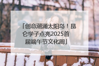 创意潮涌太阳岛！昆仑学子点亮2025首届端午节文化周