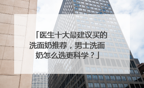 医生十大最建议买的洗面奶推荐，男士洗面奶怎么选更科学？