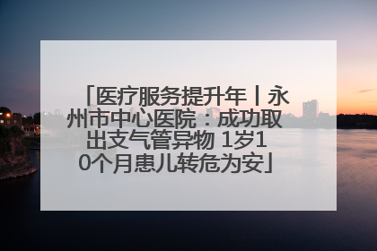 医疗服务提升年丨永州市中心医院：成功取出支气管异物 1岁10个月患儿转危为安