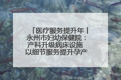 医疗服务提升年丨永州市妇幼保健院：产科升级病床设施 以细节服务提升孕产妇就医体验