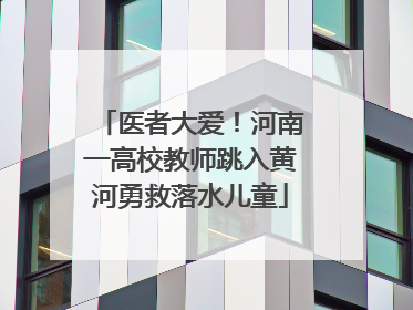 医者大爱！河南一高校教师跳入黄河勇救落水儿童