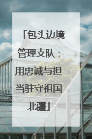 包头边境管理支队：用忠诚与担当驻守祖国北疆