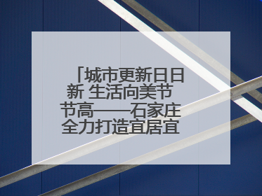 城市更新日日新 生活向美节节高——石家庄全力打造宜居宜业美丽家园