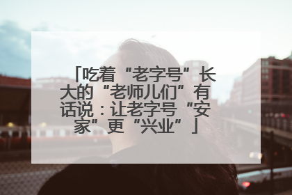 吃着“老字号”长大的“老师儿们”有话说：让老字号“安家”更“兴业”