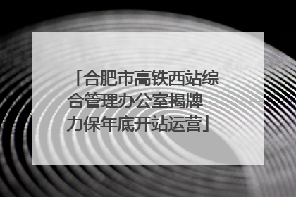 合肥市高铁西站综合管理办公室揭牌 力保年底开站运营