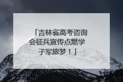 吉林省高考咨询会征兵宣传点燃学子军旅梦！