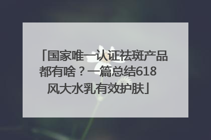 国家唯一认证祛斑产品都有啥？一篇总结618风大水乳有效护肤
