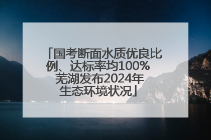 国考断面水质优良比例、达标率均100% 芜湖发布2024年生态环境状况
