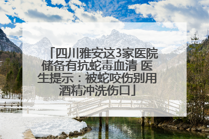 四川雅安这3家医院储备有抗蛇毒血清 医生提示：被蛇咬伤别用酒精冲洗伤口