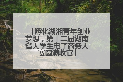 孵化湖湘青年创业梦想，第十二届湖南省大学生电子商务大赛圆满收官