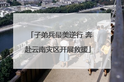 子弟兵最美逆行 奔赴云南灾区开展救援