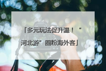 多元玩法促升温！“河北游”圈粉海外客