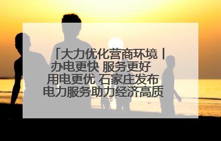 大力优化营商环境丨办电更快 服务更好 用电更优 石家庄发布电力服务助力经济高质量发展八项措施