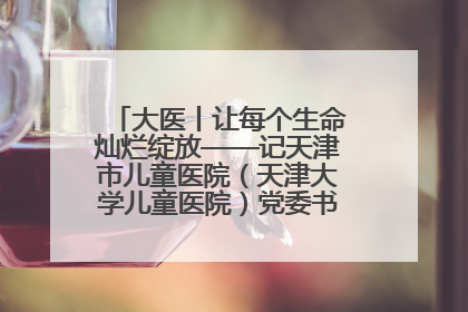 大医丨让每个生命灿烂绽放——记天津市儿童医院（天津大学儿童医院）党委书记、院长刘薇