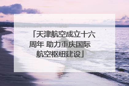 天津航空成立十六周年 助力重庆国际航空枢纽建设