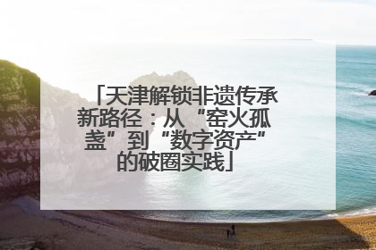 天津解锁非遗传承新路径：从“窑火孤盏”到“数字资产”的破圈实践