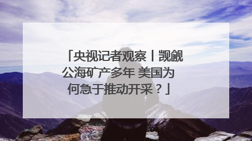 央视记者观察丨觊觎公海矿产多年 美国为何急于推动开采？