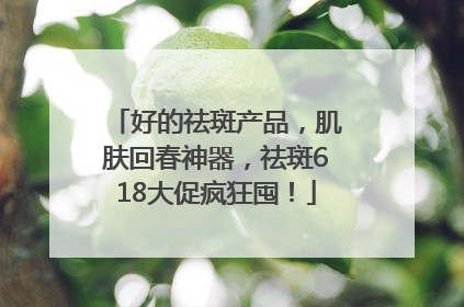 好的祛斑产品，肌肤回春神器，祛斑618大促疯狂囤！