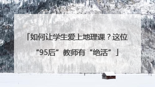 如何让学生爱上地理课？这位“95后”教师有“绝活”