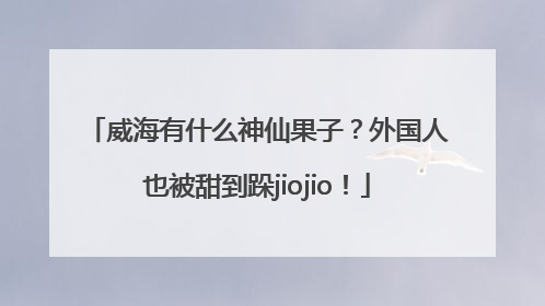 威海有什么神仙果子？外国人也被甜到跺jiojio！