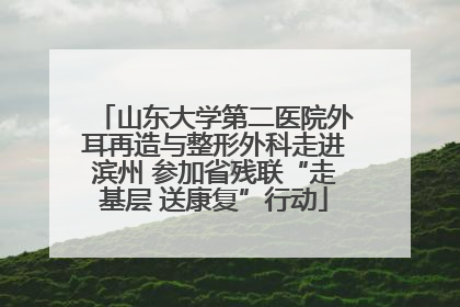 山东大学第二医院外耳再造与整形外科走进滨州 参加省残联“走基层 送康复”行动