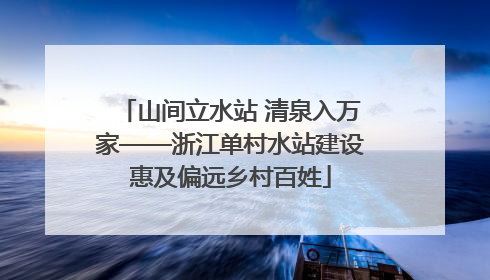 山间立水站 清泉入万家——浙江单村水站建设惠及偏远乡村百姓