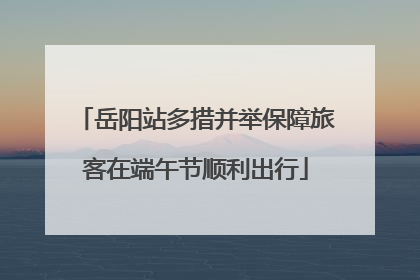 岳阳站多措并举保障旅客在端午节顺利出行