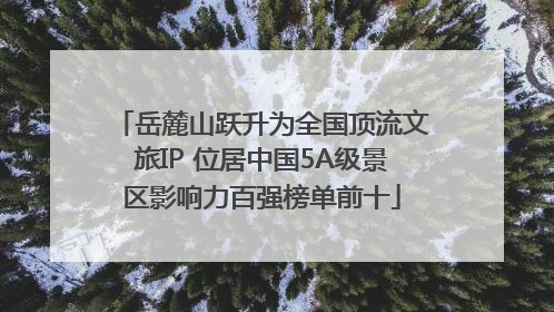 岳麓山跃升为全国顶流文旅IP 位居中国5A级景区影响力百强榜单前十