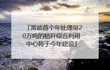 常德首个年处理量20万吨的秸秆综合利用中心将于今年建设