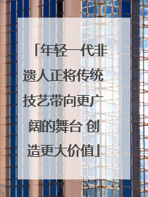 年轻一代非遗人正将传统技艺带向更广阔的舞台 创造更大价值