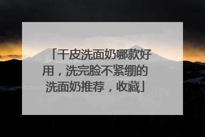 干皮洗面奶哪款好用，洗完脸不紧绷的洗面奶推荐，收藏