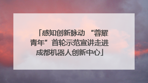 感知创新脉动 “蓉耀青年”首轮示范宣讲走进成都机器人创新中心
