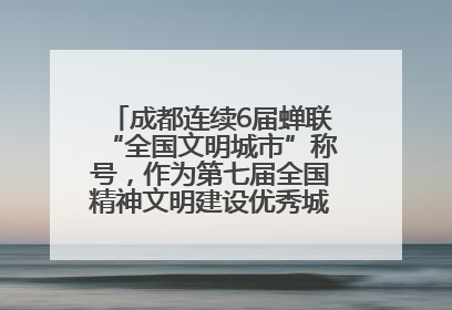 成都连续6届蝉联“全国文明城市”称号，作为第七届全国精神文明建设优秀城市代表参会