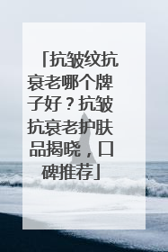抗皱纹抗衰老哪个牌子好？抗皱抗衰老护肤品揭晓，口碑推荐