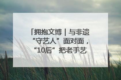 拥抱文博｜与非遗“守艺人”面对面，“10后”把老手艺玩出“潮”花样