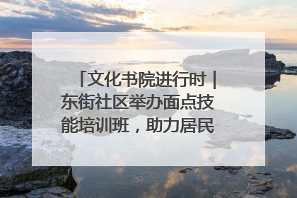 文化书院进行时｜东街社区举办面点技能培训班，助力居民就业创业！